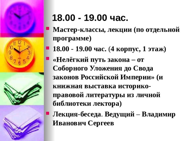 18.00 - 19.00 час. Мастер-классы, лекции (по отдельной программе) 18.00 - 19.00 час. ( 4 корпус, 1 этаж) «Нелёгкий путь закона – от Соборного Уложения до Свода законов Российской Империи» (и книжная выставка историко-правовой литературы из личной библиотеки лектора) Лекция-беседа . Ведущий – Владимир Иванович Сергеев  