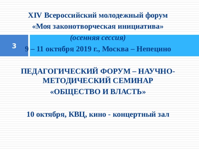 XIV Всероссийский молодежный форум «Моя законотворческая инициатива» (осенняя сессия) 9 – 11 октября 2019 г., Москва – Непецино   ПЕДАГОГИЧЕСКИЙ ФОРУМ – НАУЧНО-МЕТОДИЧЕСКИЙ СЕМИНАР «ОБЩЕСТВО И ВЛАСТЬ»   10 октября, КВЦ, кино - концертный зал   