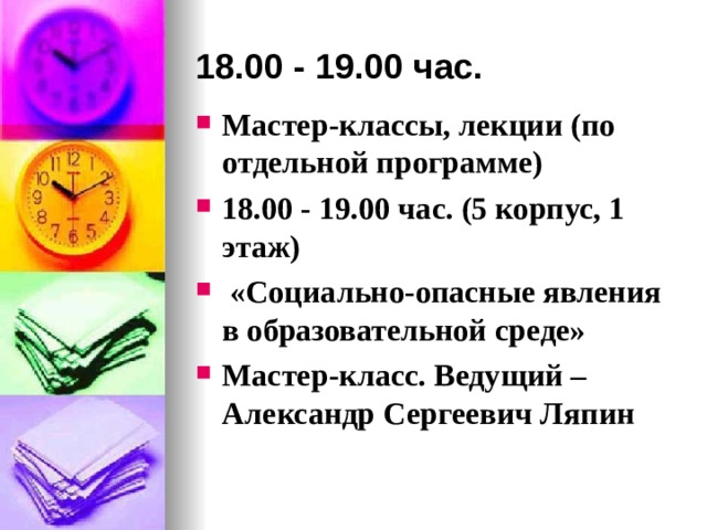 18.00 - 19.00 час. Мастер-классы, лекции (по отдельной программе) 18.00 - 19.00 час. (5 корпус, 1 этаж)  «Социально-опасные явления в образовательной среде» Мастер-класс. Ведущий – Александр Сергеевич Ляпин  