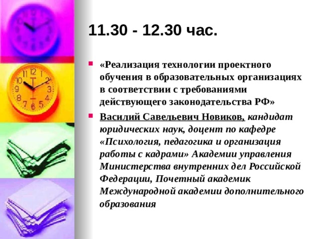 11.30 - 12.30 час. «Реализация технологии проектного обучения в образовательных организациях в соответствии с требованиями действующего законодательства РФ» Василий Савельевич Новиков ,  кандидат юридических наук, доцент по кафедре «Психология, педагогика и организация работы с кадрами» Академии управления Министерства внутренних дел Российской Федерации, Почетный академик Международной академии дополнительного образования 