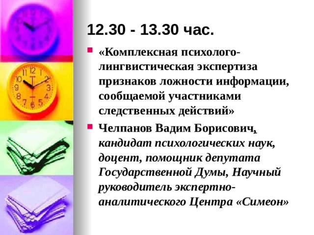 12.30 - 13.30 час. «Комплексная психолого-лингвистическая экспертиза признаков ложности информации, сообщаемой участниками следственных действий» Челпанов Вадим Борисович ,  кандидат психологических наук, доцент, помощник депутата Государственной Думы, Научный руководитель  экспертно-аналитического Центра «Симеон» 