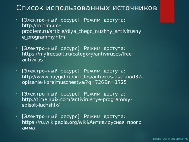Список использованных источников [Электронный ресурс]. Режим доступа: http://minimum-problem.ru/article/dlya_chego_nuzhny_antivirusnye_programmy.html   [Электронный ресурс]. Режим доступа: https://myfreesoft.ru/category/antiviruses/free-antivirus  [Электронный ресурс]. Режим доступа: http://www.paygid.ru/articles/antivirus-eset-nod32-opisanie-i-preimuschestva/?q=726&n=1725  [Электронный ресурс]. Режим доступа: http://timeinpix.com/antivirusnye-programmy-spisok-luchshix/  [Электронный ресурс]. Режим доступа: https://ru.wikipedia.org/wiki/ Антивирусная_программа     Вернуться к содержанию 