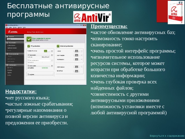 Бесплатные антивирусные программы Преимущества: частое обновление антивирусных баз; возможность тонко настроить сканирование; очень простой интерфейс программы; незначительное использование ресурсов системы, которое может возрасти при обработке большого количества информации; очень глубокая проверка всех найденных файлов; совместимость с другими антивирусными приложениями (возможность установки вместе с любой антивирусной программой) Недостатки: нет русского языка; частые ложные срабатывания; регулярные напоминания о полной версии антивируса и предложения ее приобрести. Вернуться к содержанию 