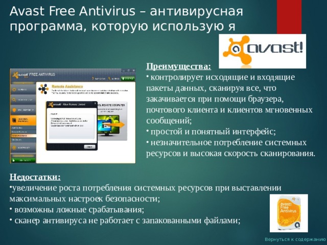 Avast Free Antivirus – антивирусная программа, которую использую я Преимущества:  контролирует исходящие и входящие пакеты данных, сканируя все, что закачивается при помощи браузера, почтового клиента и клиентов мгновенных сообщений;  простой и понятный интерфейс;  незначительное потребление системных ресурсов и высокая скорость сканирования. Недостатки: увеличение роста потребления системных ресурсов при выставлении максимальных настроек безопасности;  возможны ложные срабатывания;  сканер антивируса не работает с запакованными файлами; Вернуться к содержанию 