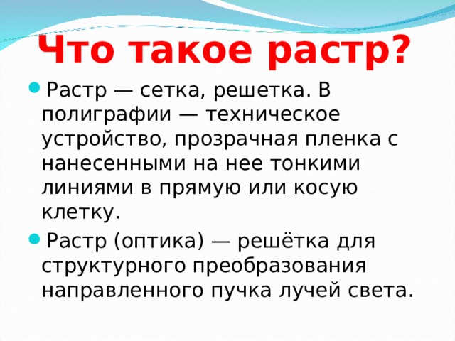 Что такое растр? Растр — сетка, решетка. В полиграфии — техническое устройство, прозрачная пленка с нанесенными на нее тонкими линиями в прямую или косую клетку. Растр (оптика) — решётка для структурного преобразования направленного пучка лучей света. 