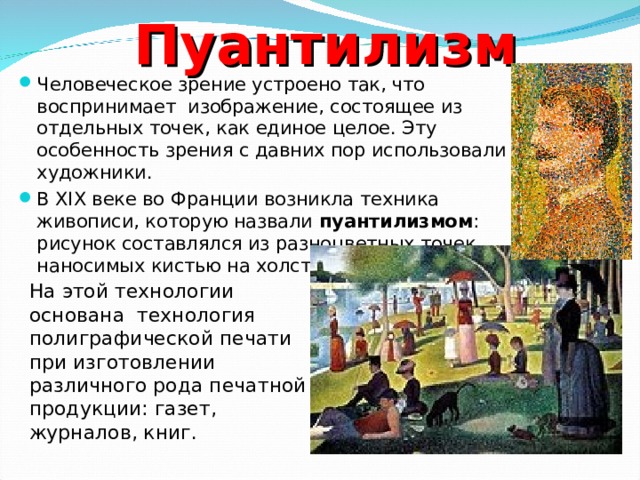 Пуантилизм Человеческое зрение устроено так, что воспринимает изображение, состоящее из отдельных точек, как единое целое. Эту особенность зрения с давних пор использовали художники. В XIX веке во Франции возникла техника живописи, которую назвали пуантилизмом : рисунок составлялся из разноцветных точек, наносимых кистью на холст. На этой технологии основана технология полиграфической печати при изготовлении различного рода печатной продукции: газет, журналов, книг. 
