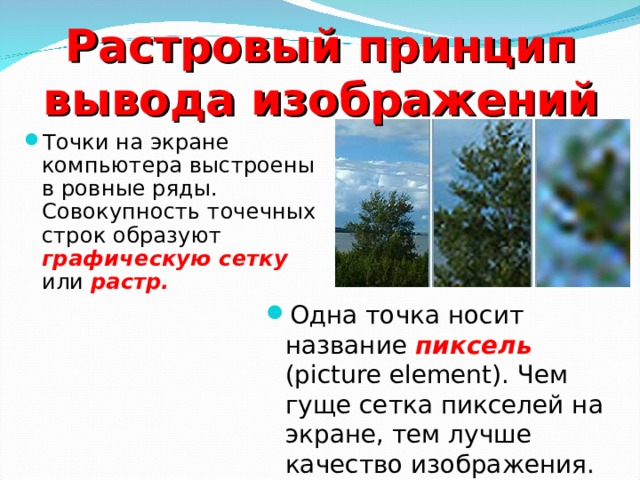 Растровый принцип вывода изображений Точки на экране компьютера выстроены в ровные ряды. Совокупность точечных строк образуют графическую сетку или растр.  Одна точка носит название пиксель (picture element). Чем гуще сетка пикселей на экране, тем лучше качество изображения. 