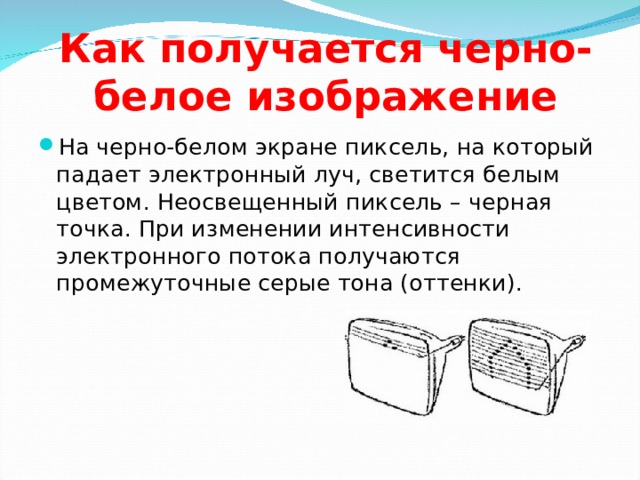 Как получается черно-белое изображение На черно-белом экране пиксель, на который падает электронный луч, светится белым цветом. Неосвещенный пиксель – черная точка. При изменении интенсивности электронного потока получаются промежуточные серые тона (оттенки). 