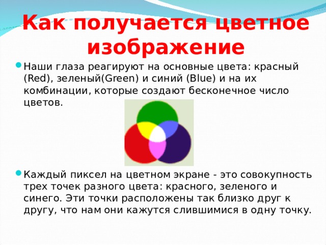 Как получается цветное изображение Наши глаза реагируют на основные цвета: красный (Red), зеленый(Green) и синий (Blue) и на их комбинации, которые создают бесконечное число цветов.     Каждый пиксел на цветном экране - это совокупность трех точек разного цвета: красного, зеленого и синего. Эти точки расположены так близко друг к другу, что нам они кажутся слившимися в одну точку.  