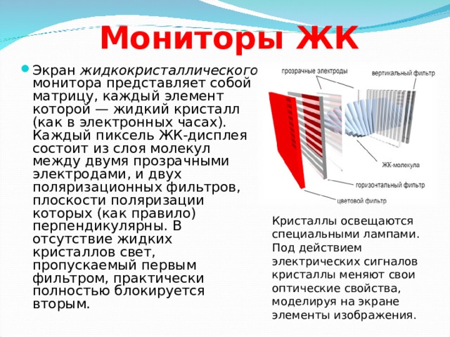 Мониторы ЖК Экран жидкокристаллического монитора представляет собой матрицу, каждый элемент которой — жидкий кристалл (как в электронных часах). Каждый пиксель ЖК-дисплея состоит из слоя молекул между двумя прозрачными электродами, и двух поляризационных фильтров, плоскости поляризации которых (как правило) перпендикулярны. В отсутствие жидких кристаллов свет, пропускаемый первым фильтром, практически полностью блокируется вторым. Кристаллы освещаются специальными лампами. Под действием электрических сигналов кристаллы меняют свои оптические свойства, моделируя на экране элементы изображения. 