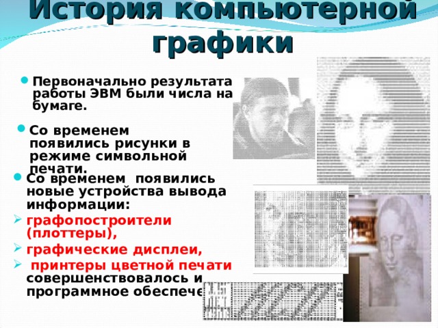 История компьютерной графики Первоначально результатами работы ЭВМ были числа на бумаге. Со временем появились рисунки в режиме символьной печати. Со временем появились новые устройства вывода информации: графопостроители (плоттеры), графические дисплеи,  принтеры цветной печати совершенствовалось и программное обеспечение. 