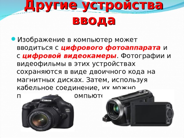 Другие устройства ввода Изображение в компьютер может вводиться с цифрового фотоаппарата  и с цифровой видеокамеры . Фотографии и видеофильмы в этих устройствах сохраняются в виде двоичного кода на магнитных дисках. Затем, используя кабельное соединение, их можно переписать на компьютерный диск.  