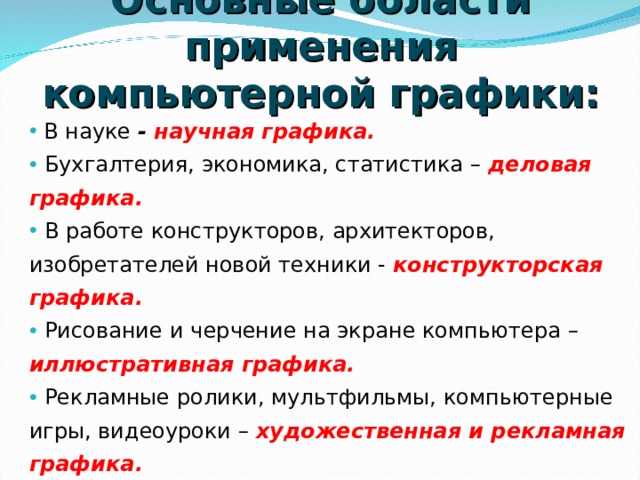 Основные области применения компьютерной графики:  В науке - научная графика.  Бухгалтерия, экономика, статистика – деловая графика.  В работе конструкторов, архитекторов, изобретателей новой техники - конструкторская графика.  Рисование  и черчение на экране компьютера – иллюстративная графика.  Рекламные ролики, мультфильмы, компьютерные игры, видеоуроки – художественная и рекламная графика.  Получение движущихся изображений на экране дисплея - компьютерная анимация.    