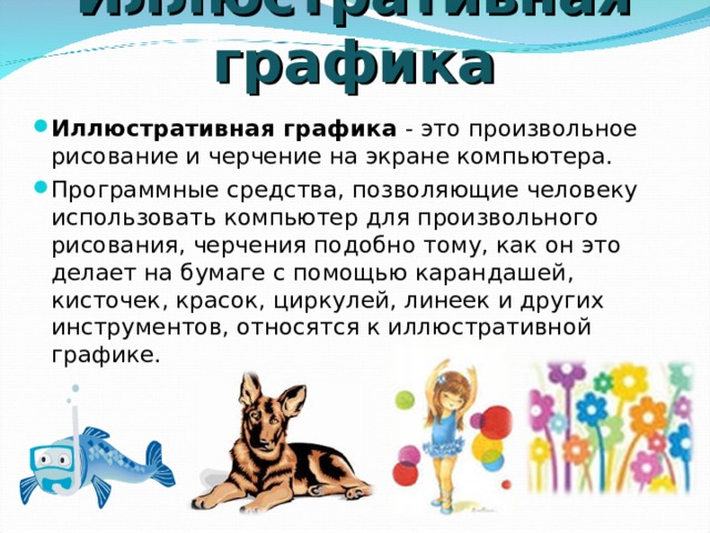 Иллюстративная графика Иллюстративная графика - это произвольное рисование и черчение на экране компьютера. Программные средства, позволяющие человеку использовать компьютер для произвольного рисования, черчения подобно тому, как он это делает на бумаге с помощью карандашей, кисточек, красок, циркулей, линеек и других инструментов, относятся к иллюстративной графике. 