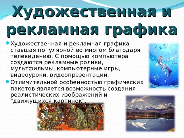 Художественная и рекламная графика Художественная и рекламная графика - ставшая популярной во многом благодаря телевидению. С помощью компьютера создаются рекламные ролики, мультфильмы, компьютерные игры, видеоуроки, видеопрезентации. Отличительной особенностью графических пакетов является возможность создания реалистических изображений и 