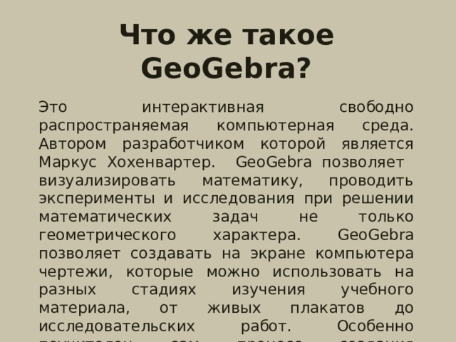 Что же такое GeoGebra?  Это интерактивная свободно распространяемая компьютерная среда. Автором разработчиком которой является Маркус Хохенвартер. GeoGebra позволяет визуализировать математику, проводить эксперименты и исследования при решении математических задач не только геометрического характера. GeoGebra позволяет создавать на экране компьютера чертежи, которые можно использовать на разных стадиях изучения учебного материала, от живых плакатов до исследовательских работ. Особенно поучителен сам процесс создания соответствующего рисунка.  Скачать данную программу можно на сайте: http://www.geogebra.org/cms// . 