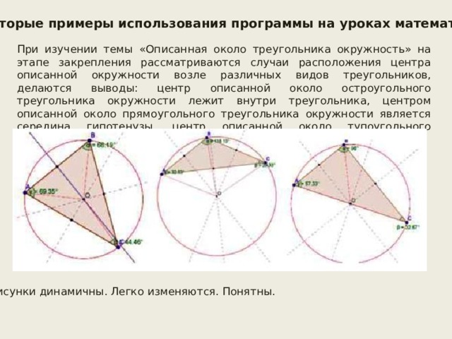 Некоторые примеры использования программы на уроках математики При изучении темы «Описанная около треугольника окружность» на этапе закрепления рассматриваются случаи расположения центра описанной окружности возле различных видов треугольников, делаются выводы: центр описанной около остроугольного треугольника окружности лежит внутри треугольника, центром описанной около прямоугольного треугольника окружности является середина гипотенузы, центр описанной около тупоугольного треугольника окружности лежит вне треугольника. Рисунки динамичны. Легко изменяются. Понятны. 