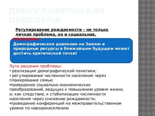 Демографическая проблема Регулирование рождаемости – не только личная проблема, но и социальная, экономическая. ПРОБЛЕМА! Демографическое давление на Землю и природные ресурсы в ближайшем будущем может достичь критической точки! Пути решения проблемы:  реализация демографической политики;  регулирование численности населения через планирование семьи; проведение социально-экономических преобразований, ведущих к повышению уровня жизни, и, как следствие, к стабилизации численности населения через снижение рождаемости; проведение конференций на межправительственном уровне по народонаселению.   