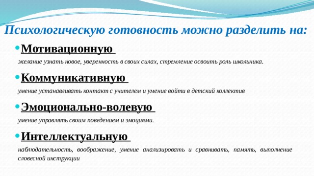 Психологическую готовность можно разделить на: Мотивационную желание узнать новое, уверенность в своих силах, стремление освоить роль школьника. Коммуникативную умение уста­навливать контакт с учи­телем и умение войти в детский коллектив Эмоционально-волевую умение уп­равлять своим поведением и эмоциями. Интеллектуальную наблюдатель­ность, вообра­жение, умение анализировать и сравнивать, память, выполнение словесной инструкции 