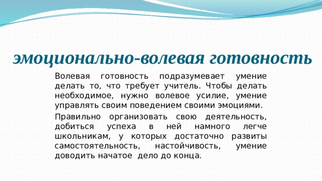  эмоционально-волевая готовность Волевая го­товность подразумевает умение делать то, что требует учитель. Чтобы делать необходимое, нужно волевое уси­лие, умение управлять своим поведением своими эмоциями. Правильно организовать свою деятельность, добиться успеха в ней намного легче школьникам, у которых достаточно развиты самостоятельность, настойчивость, умение доводить начатое дело до конца. 