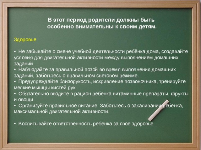 В этот период родители должны быть  особенно внимательны к своим детям. Здоровье        Не забывайте о смене учебной деятельности ребёнка дома, создавайте условия для двигательной активности между выполнением домашних заданий.  Наблюдайте за правильной позой во время выполнения домашних заданий, заботьтесь о правильном световом режиме.  Предупреждайте близорукость, искривление позвоночника, тренируйте мелкие мышцы кистей рук.  Обязательно вводите в рацион ребенка витаминные препараты, фрукты и овощи.  Организуйте правильное питание. Заботьтесь о закаливании ребенка, максимальной двигательной активности.    Воспитывайте ответственность ребенка за свое здоровье.  