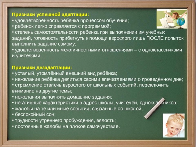 Признаки успешной адаптации:  удовлетворенность ребенка процессом обучения;  ребенок легко справляется с программой;  степень самостоятельности ребенка при выполнении им учебных заданий, готовность прибегнуть к помощи взрослого лишь ПОСЛЕ попыток выполнить задание самому;  удовлетворенность межличностными отношениями – с одноклассниками и учителями.   Признаки дезадаптации:  усталый, утомлённый внешний вид ребёнка;  нежелание ребёнка делиться своими впечатлениями о проведённом дне;  стремление отвлечь взрослого от школьных событий, переключить внимание на другие темы;  нежелания выполнять домашние задания;  негативные характеристики в адрес школы, учителей, одноклассников;  жалобы на те или иные события, связанные со школой;  беспокойный сон;  трудности утреннего пробуждения, вялость;  постоянные жалобы на плохое самочувствие.  