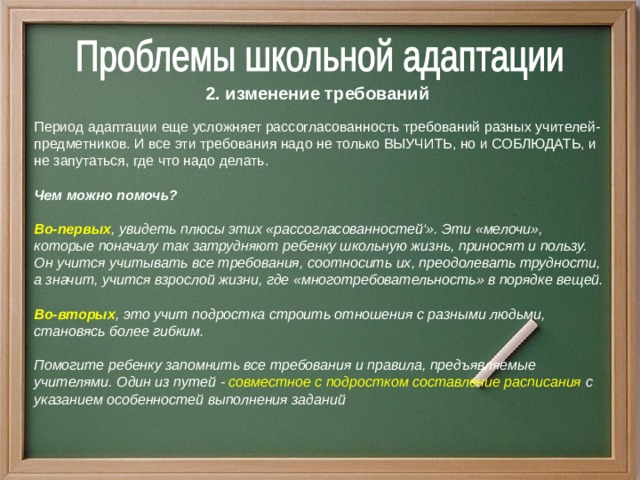 2. изменение требований Период адаптации еще усложняет рассогласованность требований разных учителей-предметников. И все эти требования надо не только ВЫУЧИТЬ, но и СОБЛЮДАТЬ, и не запутаться, где что надо делать.  Чем можно помочь?  Во-первых , увидеть плюсы этих «рассогласованностей‘». Эти «мелочи», которые поначалу так затрудняют ребенку школьную жизнь, приносят и пользу. Он учится учитывать все требования, соотносить их, преодолевать трудности, а значит, учится взрослой жизни, где «многотребовательность» в порядке вещей.  Во-вторых , это учит подростка строить отношения с разными людьми, становясь более гибким.  Помогите ребенку запомнить все требования и правила, предъявляемые учителями. Один из путей - совместное с подростком составление расписания с указанием особенностей выполнения заданий 