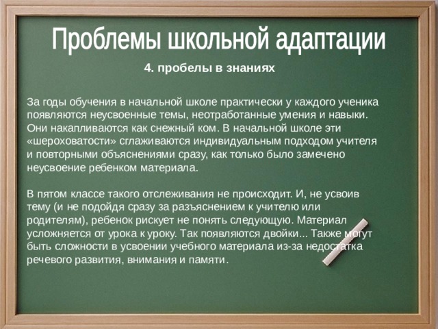 4. пробелы в знаниях За годы обучения в начальной школе практически у каждого ученика появляются неусвоенные темы, неотработанные умения и навыки. Они накапливаются как снежный ком.  В начальной школе эти «шероховатости» сглаживаются индивидуальным подходом учителя и повторными объяснениями сразу, как только было замечено неусвоение ребенком материала. В пятом классе такого отслеживания не происходит. И, не усвоив тему (и не подойдя сразу за разъяснением к учителю или родителям), ребенок рискует не понять следующую. Материал усложняется от урока к уроку. Так появляются двойки... Также могут быть сложности в усвоении учебного материала из-за недостатка речевого развития, внимания и памяти.  