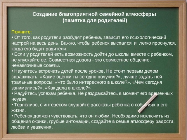 Создание благоприятной семейной атмосферы  (памятка для родителей)  Помните:  От того, как родители разбудят ребенка, зависит его психологический настрой на весь день. Важно, чтобы ребенок выспался и легко проснулся, когда его будят родители.  Если у родителей есть возможность дойти до школы вместе с ребенком, не упускайте ее. Совместная дорога - это совместное общение, ненавязчивые советы.  Научитесь встречать детей после уроков. Не стоит первым делом спрашивать: «Какие оценки ты сегодня получил?», лучше задать ней- тральные вопросы: «Что было интересного в школе?», «Чем сегодня занимались?», «Как дела в школе?»  Радуйтесь успехам ребенка. Не раздражайтесь в момент его временных неудач.  Терпеливо, с интересом слушайте рассказы ребенка о событиях в его жизни.  Ребенок должен чувствовать, что он любим. Необходимо исключить из общения окрики, грубые интонации, создайте в семье атмосферу радости, любви и уважения. 