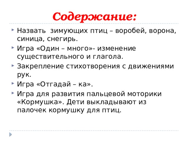 Содержание: Назвать зимующих птиц – воробей, ворона, синица, снегирь. Игра «Один – много»- изменение существительного и глагола. Закрепление стихотворения с движениями рук. Игра «Отгадай – ка». Игра для развития пальцевой моторики «Кормушка». Дети выкладывают из палочек кормушку для птиц. 