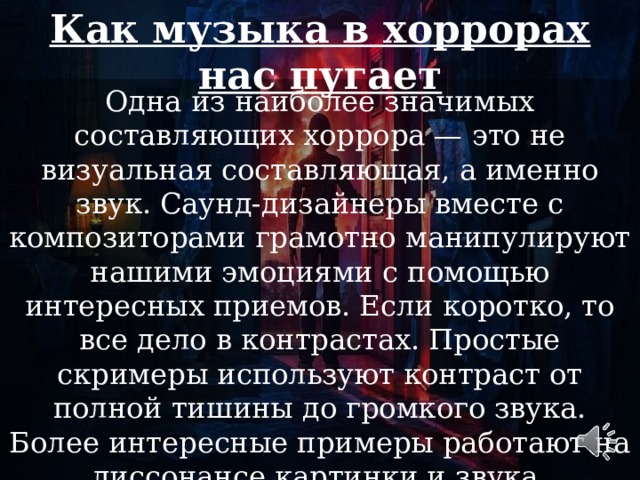 Как музыка в хоррорах нас пугает Одна из наиболее значимых составляющих хоррора — это не визуальная составляющая, а именно звук. Саунд-дизайнеры вместе с композиторами грамотно манипулируют нашими эмоциями с помощью интересных приемов. Если коротко, то все дело в контрастах. Простые скримеры используют контраст от полной тишины до громкого звука. Более интересные примеры работают на диссонансе картинки и звука. 