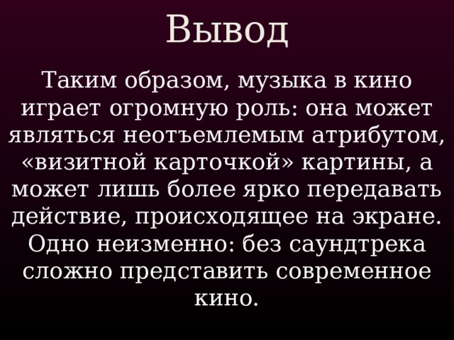 Вывод Таким образом, музыка в кино играет огромную роль: она может являться неотъемлемым атрибутом, «визитной карточкой» картины, а может лишь более ярко передавать действие, происходящее на экране. Одно неизменно: без саундтрека сложно представить современное кино. 