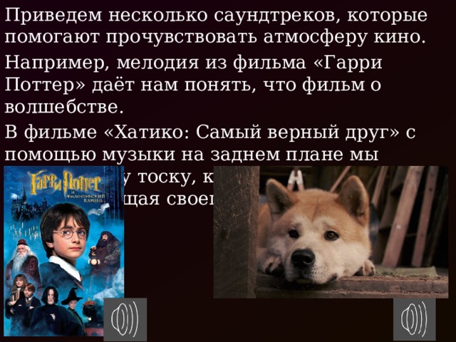 Приведем несколько саундтреков, которые помогают прочувствовать атмосферу кино. Например, мелодия из фильма «Гарри Поттер» даёт нам понять, что фильм о волшебстве. В фильме «Хатико: Самый верный друг» с помощью музыки на заднем плане мы чувствуем ту тоску, которую испытывает собака, ждущая своего хозяина. 