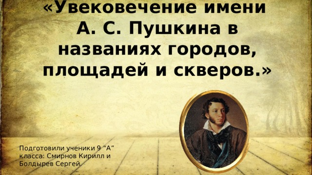 Исследовательский проект на тему: «Увековечение имени А. С. Пушкина в названиях городов, площадей и скверов.»   Подготовили ученики 9 “А” класса: Смирнов Кирилл и Болдырев Сергей. 