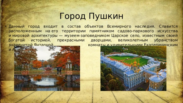 Город Пушкин Данный город входит в состав объектов Всемирного наследия. Славится расположенным на его территории памятником садово-паркового искусства и мировой архитектуры — музеем-заповедником Царское село, известным своей богатой историей, прекрасными дворцами, великолепным убранством знаменитой Янтарной комнаты и удивительными Екатерининским и Александровским парками. 