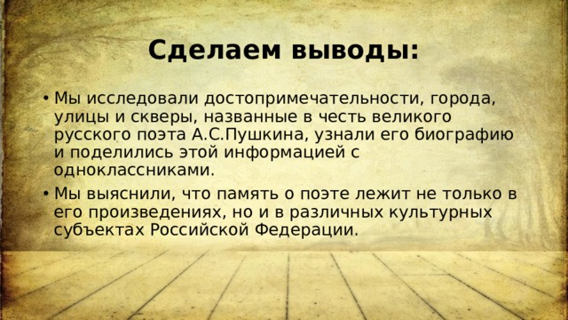 Сделаем выводы: Мы исследовали достопримечательности, города, улицы и скверы, названные в честь великого русского поэта А.С.Пушкина, узнали его биографию и поделились этой информацией с одноклассниками. Мы выяснили, что память о поэте лежит не только в его произведениях, но и в различных культурных субъектах Российской Федерации. 