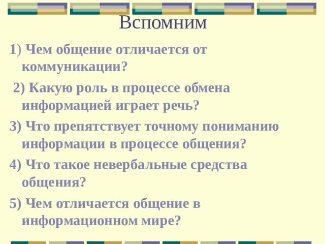 Вспомним 1 ) Чем общение отличается от коммуникации?  2) Какую роль в процессе обмена информацией играет речь? 3) Что препятствует точному пониманию информации в процессе общения? 4) Что такое невербальные средства общения? 5) Чем отличается общение в информационном мире? 