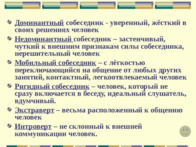 Доминантный собеседник - уверенный, жёсткий в своих решениях человек Недоминантный собеседник – застенчивый, чуткий к внешним признакам силы собеседника, нерешительный человек Мобильный собеседник – с лёгкостью переключающийся на общение от любых других занятий, контактный, легкоотвлекаемый человек Ригидный собеседник – человек, который не сразу включается в беседу, идеальный слушатель, вдумчивый. Экстраверт – весьма расположенный к общению человек Интроверт – не склонный к внешней  коммуникации человек. 