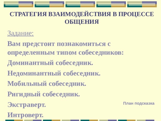 СТРАТЕГИЯ ВЗАИМОДЕЙСТВИЯ В ПРОЦЕССЕ ОБЩЕНИЯ Задание: Вам предстоит познакомиться с определенным типом собеседников: Доминантный собеседник. Недоминантный собеседник. Мобильный собеседник. Ригидный собеседник. Экстраверт. Интроверт. План подсказка 