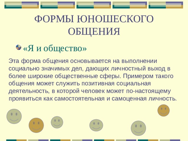 ФОРМЫ ЮНОШЕСКОГО ОБЩЕНИЯ «Я и общество» Эта форма общения основывается на выполнении социально значимых дел, дающих личностный выход в более широкие общественные сферы. Примером такого общения может служить позитивная социальная деятельность, в которой человек может по-настоящему проявиться как самостоятельная и самоценная личность. 