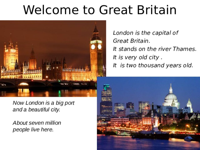 Welcome to Great Britain London is the capital of Great Britain. It  stands on the river Thames. It is very old city . It is two thousand years old.  Now London is a big port and a beautiful city.  About seven million people live here. 