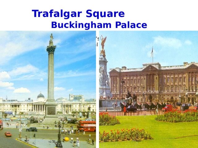    Trafalgar Square  Buckingham  Palace   I n the middle of the square  This is the Queen’s home.  t here is Admiral Nelson’s Column. 