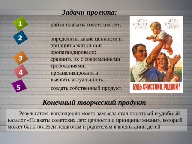 Задачи проекта: 1 найти плакаты советских лет; 2 определить, какие ценности и принципы жизни они пропагандировали; 3 сравнить их с современными требованиями; 4 проанализировать и выявить актуальность;  5  создать собственный продукт. Конечный творческий продукт Результатом воплощения моего замысла стал понятный и удобный каталог «Плакаты советских лет: ценности и принципы жизни» , который может быть полезен педагогам и родителям в воспитании детей. 