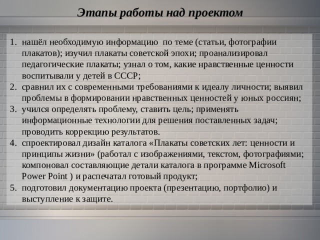 Этапы работы над проектом нашёл необходимую информацию по теме (статьи, фотографии плакатов); изучил плакаты советской эпохи; проанализировал педагогические плакаты; узнал о том, какие нравственные ценности воспитывали у детей в СССР; сравнил их с современными требованиями к идеалу личности; выявил проблемы в формировании нравственных ценностей у юных россиян; учился определять проблему, ставить цель; применять информационные технологии для решения поставленных задач; проводить коррекцию результатов. спроектировал дизайн каталога «Плакаты советских лет: ценности и принципы жизни» (работал с изображениями, текстом, фотографиями; компоновал составляющие детали каталога в программе Microsoft Power Point  ) и распечатал готовый продукт; подготовил документацию проекта (презентацию, портфолио) и выступление к защите. 