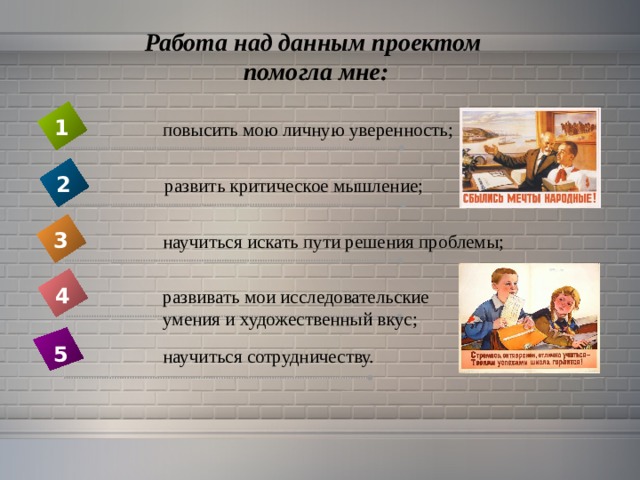Работа над данным проектом  помогла мне: 1 повысить мою личную уверенность; 2 развить критическое мышление; 3 научиться искать пути решения проблемы; 4 развивать мои исследовательские умения и художественный вкус; 5  научиться сотрудничеству. 