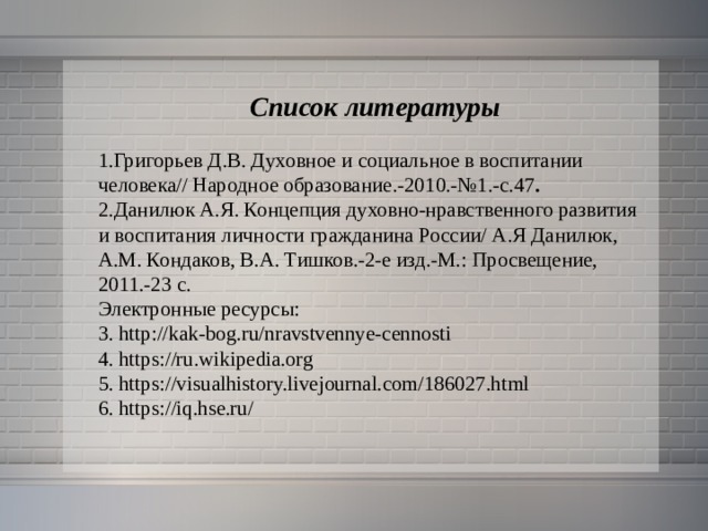  Список литературы 1.Григорьев Д.В. Духовное и социальное в воспитании человека// Народное образование.-2010.-№1.-с.47 . 2.Данилюк А.Я. Концепция духовно-нравственного развития и воспитания личности гражданина России/ А.Я Данилюк, А.М. Кондаков, В.А. Тишков.-2-е изд.-М.: Просвещение, 2011.-23 с. Электронные ресурсы: 3. http://kak-bog.ru/nravstvennye-cennosti 4. https://ru.wikipedia.org 5. https://visualhistory.livejournal.com/186027.html 6. https://iq.hse.ru/ 