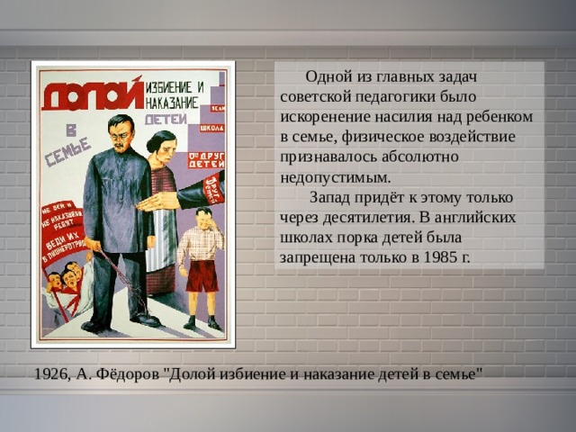  Одной из главных задач советской педагогики было искоренение насилия над ребенком в семье, физическое воздействие признавалось абсолютно недопустимым.  Запад придёт к этому только через десятилетия. В английских школах порка детей была запрещена только в 1985 г.  1926, А. Фёдоров 