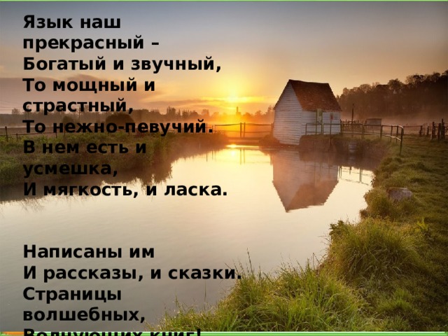 Язык наш прекрасный –  Богатый и звучный,  То мощный и страстный,  То нежно-певучий. В нем есть и усмешка,  И мягкость, и ласка.   Написаны им  И рассказы, и сказки. Страницы волшебных,  Волнующих книг!  Люби и храни  Наш великий язык ! 