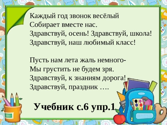 Каждый год звонок весёлый Собирает вместе нас. Здравствуй, осень! Здравствуй, школа! Здравствуй, наш любимый класс! Пусть нам лета жаль немного- Мы грустить не будем зря. Здравствуй, к знаниям дорога! Здравствуй, праздник …. Учебник с.6 упр.1 