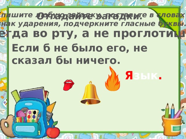 Отгадайте загадки. Спишите любую загадку, поставьте в словах знак ударения, подчеркните гласные буквы. Всегда во рту, а не проглотишь. Если б не было его, не сказал бы ничего. Я зык . 